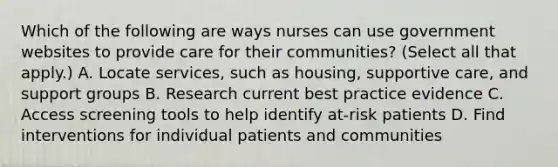 Which of the following are ways nurses can use government websites to provide care for their communities? (Select all that apply.) A. Locate services, such as housing, supportive care, and support groups B. Research current best practice evidence C. Access screening tools to help identify at-risk patients D. Find interventions for individual patients and communities