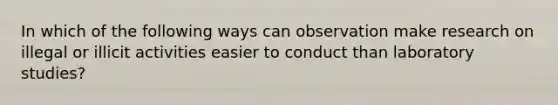 In which of the following ways can observation make research on illegal or illicit activities easier to conduct than laboratory studies?