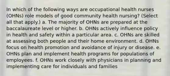 In which of the following ways are occupational health nurses (OHNs) role models of good community health nursing? (Select all that apply.) a. The majority of OHNs are prepared at the baccalaureate level or higher. b. OHNs actively influence policy in health and safety within a particular area. c. OHNs are skilled at assessing both people and their home environment. d. OHNs focus on health promotion and avoidance of injury or disease. e. OHNs plan and implement health programs for populations of employees. f. OHNs work closely with physicians in planning and implementing care for individuals and families