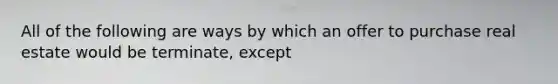 All of the following are ways by which an offer to purchase real estate would be terminate, except