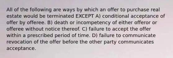 All of the following are ways by which an offer to purchase real estate would be terminated EXCEPT A) conditional acceptance of offer by offeree. B) death or incompetency of either offeror or offeree without notice thereof. C) failure to accept the offer within a prescribed period of time. D) failure to communicate revocation of the offer before the other party communicates acceptance.