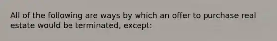 All of the following are ways by which an offer to purchase real estate would be terminated, except: