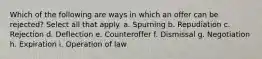 Which of the following are ways in which an offer can be rejected? Select all that apply. a. Spurning b. Repudiation c. Rejection d. Deflection e. Counteroffer f. Dismissal g. Negotiation h. Expiration i. Operation of law