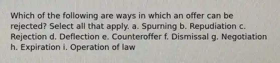 Which of the following are ways in which an offer can be rejected? Select all that apply. a. Spurning b. Repudiation c. Rejection d. Deflection e. Counteroffer f. Dismissal g. Negotiation h. Expiration i. Operation of law