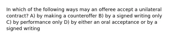 In which of the following ways may an offeree accept a unilateral contract? A) by making a counteroffer B) by a signed writing only C) by performance only D) by either an oral acceptance or by a signed writing