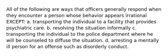 All of the following are ways that officers generally respond when they encounter a person whose behavior appears irrational EXCEPT: a. transporting the individual to a facility that provides psychiatric care. b. resolving the situation informally c. transporting the individual to the police department where he will be counseled to diffuse the situation. d. arresting a mentally ill person for an offense such as disorderly conduct.