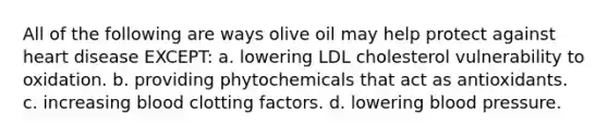 All of the following are ways olive oil may help protect against heart disease EXCEPT: a. lowering LDL cholesterol vulnerability to oxidation. b. providing phytochemicals that act as antioxidants. c. increasing blood clotting factors. d. lowering blood pressure.