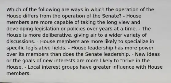 Which of the following are ways in which the operation of the House differs from the operation of the Senate? - House members are more capable of taking the long view and developing legislation or policies over years at a time. - The House is more deliberative, giving air to a wider variety of discussions. - House members are more likely to specialize in specific legislative fields. - House leadership has more power over its members than does the Senate leadership. - New ideas or the goals of new interests are more likely to thrive in the House. - Local interest groups have greater influence with House members.