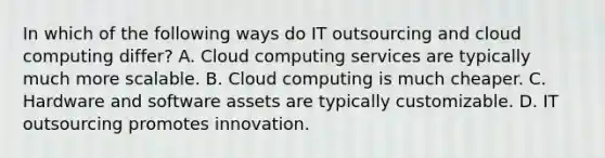 In which of the following ways do IT outsourcing and cloud computing differ? A. Cloud computing services are typically much more scalable. B. Cloud computing is much cheaper. C. Hardware and software assets are typically customizable. D. IT outsourcing promotes innovation.