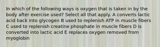 In which of the following ways is oxygen that is taken in by the body after exercise used? Select all that apply. A converts lactic acid back into glycogen B used to replenish ATP in muscle fibers C used to replenish creatine phosphate in muscle fibers D is converted into lactic acid E replaces oxygen removed from myoglobin