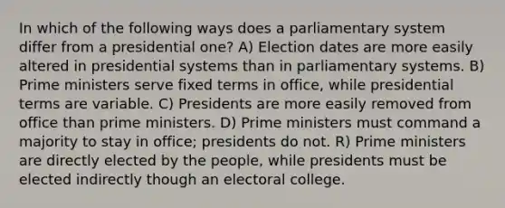 In which of the following ways does a parliamentary system differ from a presidential one? A) Election dates are more easily altered in presidential systems than in parliamentary systems. B) Prime ministers serve fixed terms in office, while presidential terms are variable. C) Presidents are more easily removed from office than prime ministers. D) Prime ministers must command a majority to stay in office; presidents do not. R) Prime ministers are directly elected by the people, while presidents must be elected indirectly though an electoral college.