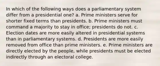 In which of the following ways does a parliamentary system differ from a presidential one? a. Prime ministers serve for shorter fixed terms than presidents. b. Prime ministers must command a majority to stay in office; presidents do not. c. Election dates are more easily altered in presidential systems than in parliamentary systems. d. Presidents are more easily removed from office than prime ministers. e. Prime ministers are directly elected by the people, while presidents must be elected indirectly through an electoral college.