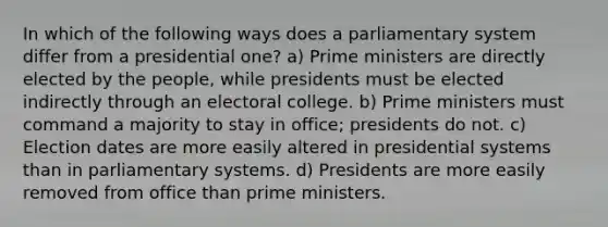 In which of the following ways does a parliamentary system differ from a presidential one? a) Prime ministers are directly elected by the people, while presidents must be elected indirectly through an electoral college. b) Prime ministers must command a majority to stay in office; presidents do not. c) Election dates are more easily altered in presidential systems than in parliamentary systems. d) Presidents are more easily removed from office than prime ministers.