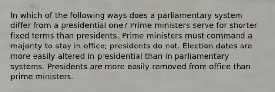 In which of the following ways does a parliamentary system differ from a presidential one? Prime ministers serve for shorter fixed terms than presidents. Prime ministers must command a majority to stay in office; presidents do not. Election dates are more easily altered in presidential than in parliamentary systems. Presidents are more easily removed from office than prime ministers.