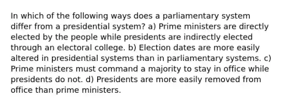 In which of the following ways does a parliamentary system differ from a presidential system? a) Prime ministers are directly elected by the people while presidents are indirectly elected through an electoral college. b) Election dates are more easily altered in presidential systems than in parliamentary systems. c) Prime ministers must command a majority to stay in office while presidents do not. d) Presidents are more easily removed from office than prime ministers.