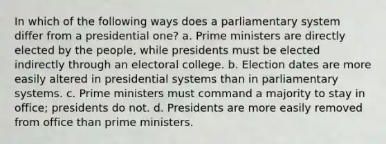 In which of the following ways does a parliamentary system differ from a presidential one? a. Prime ministers are directly elected by the people, while presidents must be elected indirectly through an electoral college. b. Election dates are more easily altered in presidential systems than in parliamentary systems. c. Prime ministers must command a majority to stay in office; presidents do not. d. Presidents are more easily removed from office than prime ministers.