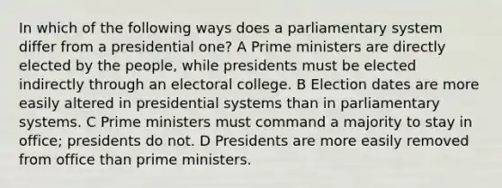 In which of the following ways does a parliamentary system differ from a presidential one? A Prime ministers are directly elected by the people, while presidents must be elected indirectly through an electoral college. B Election dates are more easily altered in presidential systems than in parliamentary systems. C Prime ministers must command a majority to stay in office; presidents do not. D Presidents are more easily removed from office than prime ministers.