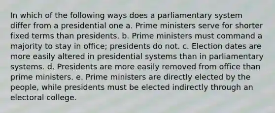 In which of the following ways does a parliamentary system differ from a presidential one a. Prime ministers serve for shorter fixed terms than presidents. b. Prime ministers must command a majority to stay in office; presidents do not. c. Election dates are more easily altered in presidential systems than in parliamentary systems. d. Presidents are more easily removed from office than prime ministers. e. Prime ministers are directly elected by the people, while presidents must be elected indirectly through an electoral college.