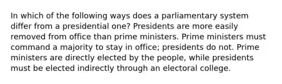 In which of the following ways does a parliamentary system differ from a presidential one? Presidents are more easily removed from office than prime ministers. Prime ministers must command a majority to stay in office; presidents do not. Prime ministers are directly elected by the people, while presidents must be elected indirectly through an electoral college.