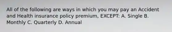 All of the following are ways in which you may pay an Accident and Health insurance policy premium, EXCEPT: A. Single B. Monthly C. Quarterly D. Annual