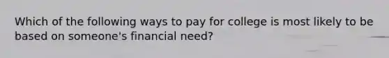 Which of the following ways to pay for college is most likely to be based on someone's financial need?