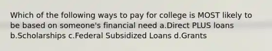 Which of the following ways to pay for college is MOST likely to be based on someone's financial need a.Direct PLUS loans b.Scholarships c.Federal Subsidized Loans d.Grants