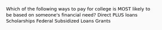 Which of the following ways to pay for college is MOST likely to be based on someone's financial need? Direct PLUS loans Scholarships Federal Subsidized Loans Grants