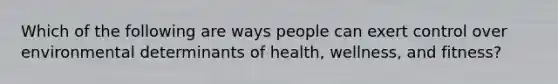 Which of the following are ways people can exert control over environmental determinants of health, wellness, and fitness?