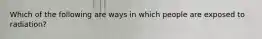 Which of the following are ways in which people are exposed to radiation?