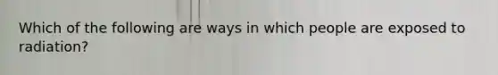 Which of the following are ways in which people are exposed to radiation?