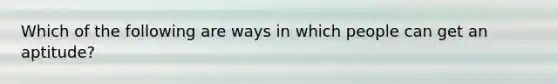 Which of the following are ways in which people can get an aptitude?