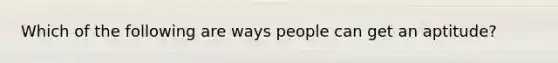 Which of the following are ways people can get an aptitude?