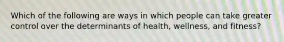 Which of the following are ways in which people can take greater control over the determinants of health, wellness, and fitness?