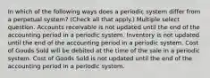 In which of the following ways does a periodic system differ from a perpetual system? (Check all that apply.) Multiple select question. Accounts receivable is not updated until the end of the accounting period in a periodic system. Inventory is not updated until the end of the accounting period in a periodic system. Cost of Goods Sold will be debited at the time of the sale in a periodic system. Cost of Goods Sold is not updated until the end of the accounting period in a periodic system.