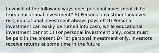 In which of the following ways does personal investment differ from educational investment? A) Personal investment involves risk; educational investment always pays off B) Personal investment can easily be turned into cash; while educational investment cannot C) For personal investment only, costs must be paid in the present D) For personal investment only, investors receive returns at some time in the future