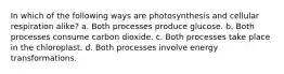 In which of the following ways are photosynthesis and cellular respiration alike? a. Both processes produce glucose. b. Both processes consume carbon dioxide. c. Both processes take place in the chloroplast. d. Both processes involve energy transformations.