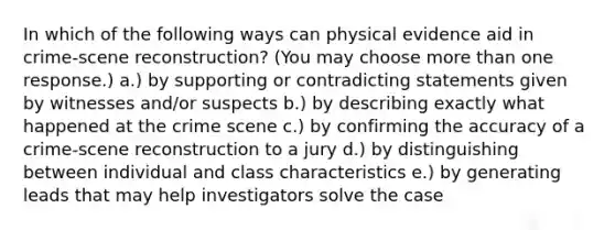 In which of the following ways can physical evidence aid in crime-scene reconstruction? (You may choose more than one response.) a.) by supporting or contradicting statements given by witnesses and/or suspects b.) by describing exactly what happened at the crime scene c.) by confirming the accuracy of a crime-scene reconstruction to a jury d.) by distinguishing between individual and class characteristics e.) by generating leads that may help investigators solve the case