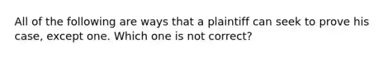 All of the following are ways that a plaintiff can seek to prove his case, except one. Which one is not correct?