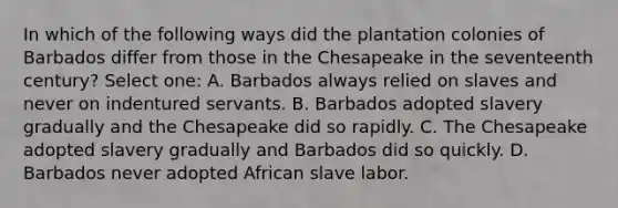 In which of the following ways did the plantation colonies of Barbados differ from those in the Chesapeake in the seventeenth century? Select one: A. Barbados always relied on slaves and never on indentured servants. B. Barbados adopted slavery gradually and the Chesapeake did so rapidly. C. The Chesapeake adopted slavery gradually and Barbados did so quickly. D. Barbados never adopted African slave labor.