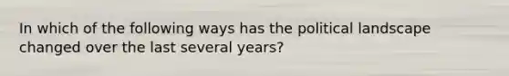 In which of the following ways has the political landscape changed over the last several years?