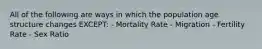 All of the following are ways in which the population age structure changes EXCEPT: - Mortality Rate - Migration - Fertility Rate - Sex Ratio