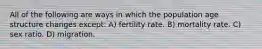 All of the following are ways in which the population age structure changes except: A) fertility rate. B) mortality rate. C) sex ratio. D) migration.