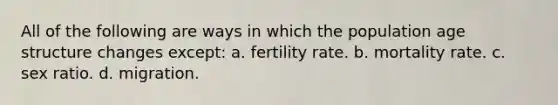 All of the following are ways in which the population age structure changes except: a. fertility rate. b. mortality rate. c. sex ratio. d. migration.