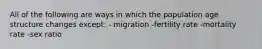 All of the following are ways in which the population age structure changes except: - migration -fertility rate -mortality rate -sex ratio