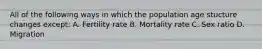 All of the following ways in which the population age stucture changes except: A. Fertility rate B. Mortality rate C. Sex ratio D. Migration