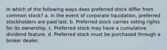 In which of the following ways does preferred stock differ from common stock? a. In the event of corporate liquidation, preferred stockholders are paid last. b. Preferred stock carries voting rights for its ownership. c. Preferred stock may have a cumulative dividend feature. d. Preferred stock must be purchased through a broker dealer.