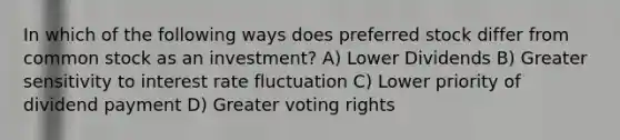 In which of the following ways does preferred stock differ from common stock as an investment? A) Lower Dividends B) Greater sensitivity to interest rate fluctuation C) Lower priority of dividend payment D) Greater voting rights