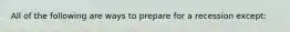 All of the following are ways to prepare for a recession except: