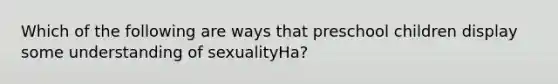 Which of the following are ways that preschool children display some understanding of sexualityHa?