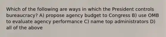 Which of the following are ways in which the President controls bureaucracy? A) propose agency budget to Congress B) use OMB to evaluate agency performance C) name top administrators D) all of the above